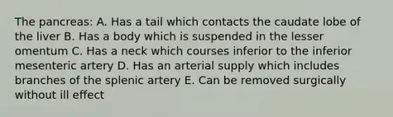 The pancreas: A. Has a tail which contacts the caudate lobe of the liver B. Has a body which is suspended in the lesser omentum C. Has a neck which courses inferior to the inferior mesenteric artery D. Has an arterial supply which includes branches of the splenic artery E. Can be removed surgically without ill effect