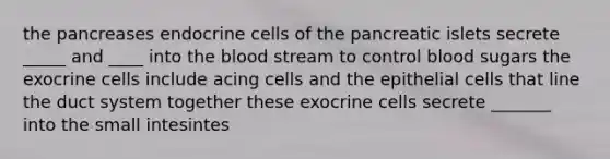 the pancreases endocrine cells of the pancreatic islets secrete _____ and ____ into the blood stream to control blood sugars the exocrine cells include acing cells and the epithelial cells that line the duct system together these exocrine cells secrete _______ into the small intesintes