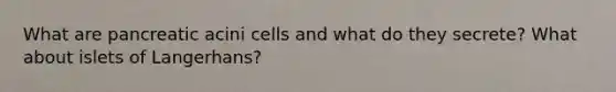 What are pancreatic acini cells and what do they secrete? What about islets of Langerhans?