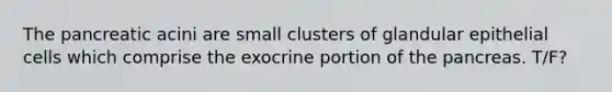 The pancreatic acini are small clusters of glandular epithelial cells which comprise the exocrine portion of <a href='https://www.questionai.com/knowledge/kITHRba4Cd-the-pancreas' class='anchor-knowledge'>the pancreas</a>. T/F?