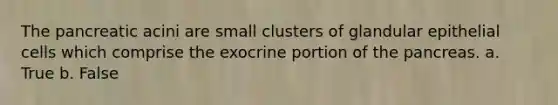 The pancreatic acini are small clusters of glandular epithelial cells which comprise the exocrine portion of <a href='https://www.questionai.com/knowledge/kITHRba4Cd-the-pancreas' class='anchor-knowledge'>the pancreas</a>. a. True b. False