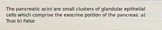 The pancreatic acini are small clusters of glandular epithelial cells which comprise the exocrine portion of the pancreas. a) True b) False