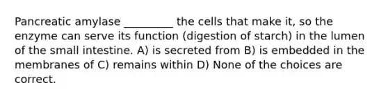 Pancreatic amylase _________ the cells that make it, so the enzyme can serve its function (digestion of starch) in the lumen of the small intestine. A) is secreted from B) is embedded in the membranes of C) remains within D) None of the choices are correct.