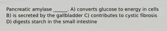 Pancreatic amylase ______. A) converts glucose to energy in cells B) is secreted by the gallbladder C) contributes to cystic fibrosis D) digests starch in the small intestine