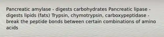 Pancreatic amylase - digests carbohydrates Pancreatic lipase - digests lipids (fats) Trypsin, chymotrypsin, carboxypeptidase - break the peptide bonds between certain combinations of amino acids