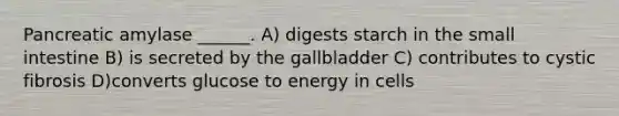 Pancreatic amylase ______. A) digests starch in the small intestine B) is secreted by the gallbladder C) contributes to cystic fibrosis D)converts glucose to energy in cells