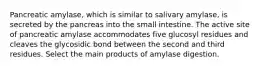 Pancreatic amylase, which is similar to salivary amylase, is secreted by the pancreas into the small intestine. The active site of pancreatic amylase accommodates five glucosyl residues and cleaves the glycosidic bond between the second and third residues. Select the main products of amylase digestion.