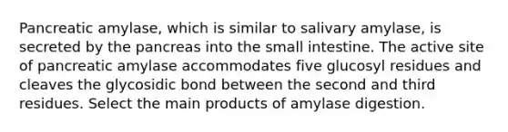 Pancreatic amylase, which is similar to salivary amylase, is secreted by the pancreas into the small intestine. The active site of pancreatic amylase accommodates five glucosyl residues and cleaves the glycosidic bond between the second and third residues. Select the main products of amylase digestion.
