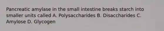 Pancreatic amylase in the small intestine breaks starch into smaller units called A. Polysaccharides B. Disaccharides C. Amylose D. Glycogen