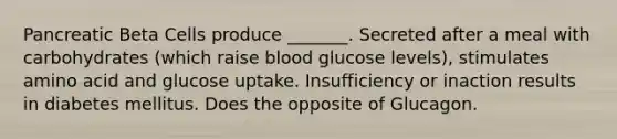 Pancreatic Beta Cells produce _______. Secreted after a meal with carbohydrates (which raise blood glucose levels), stimulates amino acid and glucose uptake. Insufficiency or inaction results in diabetes mellitus. Does the opposite of Glucagon.