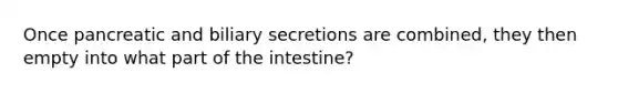 Once pancreatic and biliary secretions are combined, they then empty into what part of the intestine?