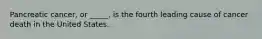 Pancreatic cancer, or _____, is the fourth leading cause of cancer death in the United States.