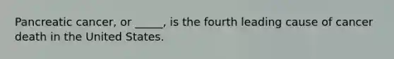 Pancreatic cancer, or _____, is the fourth leading cause of cancer death in the United States.