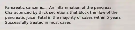 Pancreatic cancer is... -An inflammation of the pancreas -Characterized by thick secretions that block the flow of the pancreatic juice -Fatal in the majority of cases within 5 years -Successfully treated in most cases