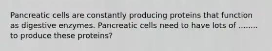 Pancreatic cells are constantly producing proteins that function as digestive enzymes. Pancreatic cells need to have lots of ........ to produce these proteins?