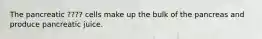 The pancreatic ???? cells make up the bulk of the pancreas and produce pancreatic juice.