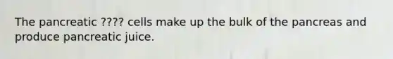 The pancreatic ???? cells make up the bulk of the pancreas and produce pancreatic juice.