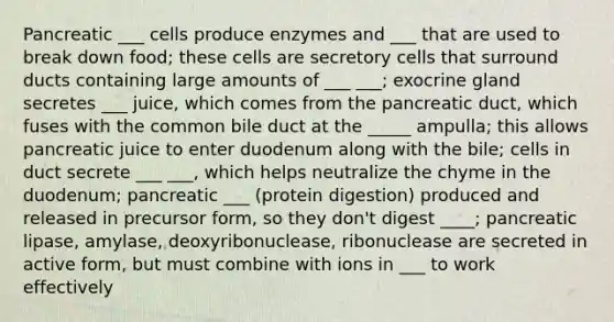 Pancreatic ___ cells produce enzymes and ___ that are used to break down food; these cells are secretory cells that surround ducts containing large amounts of ___ ___; exocrine gland secretes ___ juice, which comes from the pancreatic duct, which fuses with the common bile duct at the _____ ampulla; this allows pancreatic juice to enter duodenum along with the bile; cells in duct secrete ___ ___, which helps neutralize the chyme in the duodenum; pancreatic ___ (protein digestion) produced and released in precursor form, so they don't digest ____; pancreatic lipase, amylase, deoxyribonuclease, ribonuclease are secreted in active form, but must combine with ions in ___ to work effectively