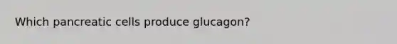 Which pancreatic cells produce glucagon?