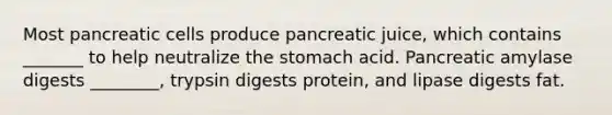 Most pancreatic cells produce pancreatic juice, which contains _______ to help neutralize <a href='https://www.questionai.com/knowledge/kLccSGjkt8-the-stomach' class='anchor-knowledge'>the stomach</a> acid. Pancreatic amylase digests ________, trypsin digests protein, and lipase digests fat.