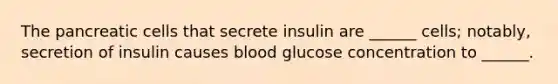 The pancreatic cells that secrete insulin are ______ cells; notably, secretion of insulin causes blood glucose concentration to ______.