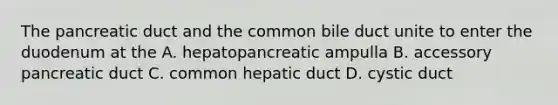 The pancreatic duct and the common bile duct unite to enter the duodenum at the A. hepatopancreatic ampulla B. accessory pancreatic duct C. common hepatic duct D. cystic duct