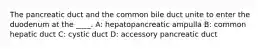 The pancreatic duct and the common bile duct unite to enter the duodenum at the ____. A: hepatopancreatic ampulla B: common hepatic duct C: cystic duct D: accessory pancreatic duct