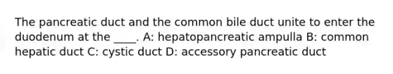 The pancreatic duct and the common bile duct unite to enter the duodenum at the ____. A: hepatopancreatic ampulla B: common hepatic duct C: cystic duct D: accessory pancreatic duct