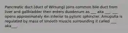 Pancreatic duct (duct of Wirsung) joins common bile duct from liver and gallbladder then enters duodenum as ___ aka ___. ___ opens approximately 4in inferior to pyloric sphincter. Amupulla is regulated by mass of smooth muscle surrounding it called ___ aka___.