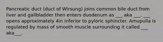 Pancreatic duct (duct of Wirsung) joins common bile duct from liver and gallbladder then enters duodenum as ___ aka ___. ___ opens approximately 4in inferior to pyloric sphincter. Amupulla is regulated by mass of smooth muscle surrounding it called ___ aka___.