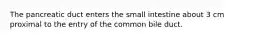 The pancreatic duct enters the small intestine about 3 cm proximal to the entry of the common bile duct.