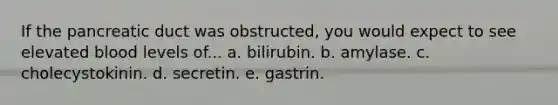 If the pancreatic duct was obstructed, you would expect to see elevated blood levels of... a. bilirubin. b. amylase. c. cholecystokinin. d. secretin. e. gastrin.