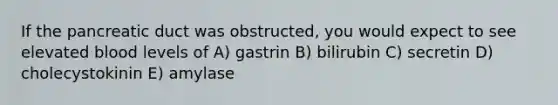 If the pancreatic duct was obstructed, you would expect to see elevated blood levels of A) gastrin B) bilirubin C) secretin D) cholecystokinin E) amylase