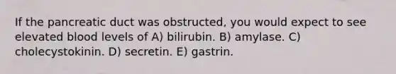 If the pancreatic duct was obstructed, you would expect to see elevated blood levels of A) bilirubin. B) amylase. C) cholecystokinin. D) secretin. E) gastrin.