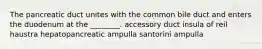 The pancreatic duct unites with the common bile duct and enters the duodenum at the ________. accessory duct insula of reil haustra hepatopancreatic ampulla santorini ampulla