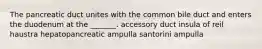 The pancreatic duct unites with the common bile duct and enters the duodenum at the _______. accessory duct insula of reil haustra hepatopancreatic ampulla santorini ampulla