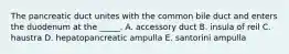 The pancreatic duct unites with the common bile duct and enters the duodenum at the _____. A. accessory duct B. insula of reil C. haustra D. hepatopancreatic ampulla E. santorini ampulla