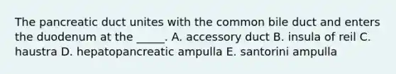 The pancreatic duct unites with the common bile duct and enters the duodenum at the _____. A. accessory duct B. insula of reil C. haustra D. hepatopancreatic ampulla E. santorini ampulla