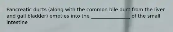 Pancreatic ducts (along with the common bile duct from the liver and gall bladder) empties into the ________________ of the small intestine