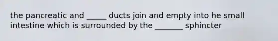 the pancreatic and _____ ducts join and empty into he small intestine which is surrounded by the _______ sphincter
