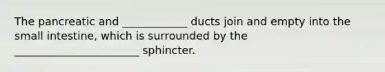 The pancreatic and ____________ ducts join and empty into the small intestine, which is surrounded by the _______________________ sphincter.