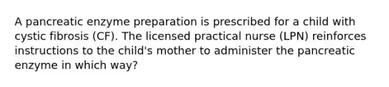 A pancreatic enzyme preparation is prescribed for a child with cystic fibrosis (CF). The licensed practical nurse (LPN) reinforces instructions to the child's mother to administer the pancreatic enzyme in which way?