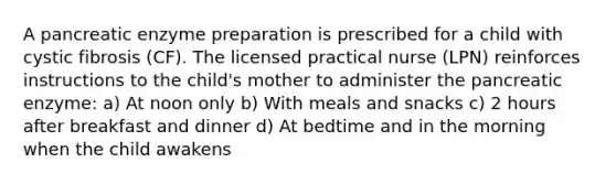 A pancreatic enzyme preparation is prescribed for a child with cystic fibrosis (CF). The licensed practical nurse (LPN) reinforces instructions to the child's mother to administer the pancreatic enzyme: a) At noon only b) With meals and snacks c) 2 hours after breakfast and dinner d) At bedtime and in the morning when the child awakens