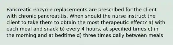 Pancreatic enzyme replacements are prescribed for the client with chronic pancreatitis. When should the nurse instruct the client to take them to obtain the most therapeutic effect? a) with each meal and snack b) every 4 hours, at specified times c) in the morning and at bedtime d) three times daily between meals