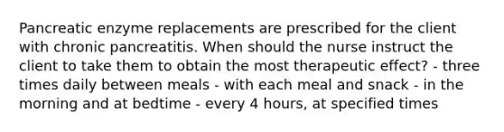 Pancreatic enzyme replacements are prescribed for the client with chronic pancreatitis. When should the nurse instruct the client to take them to obtain the most therapeutic effect? - three times daily between meals - with each meal and snack - in the morning and at bedtime - every 4 hours, at specified times
