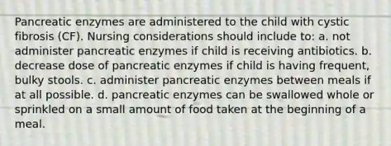 Pancreatic enzymes are administered to the child with cystic fibrosis (CF). Nursing considerations should include to: a. not administer pancreatic enzymes if child is receiving antibiotics. b. decrease dose of pancreatic enzymes if child is having frequent, bulky stools. c. administer pancreatic enzymes between meals if at all possible. d. pancreatic enzymes can be swallowed whole or sprinkled on a small amount of food taken at the beginning of a meal.