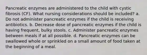 Pancreatic enzymes are administered to the child with cystic fibrosis (CF). What nursing considerations should be included? a. Do not administer pancreatic enzymes if the child is receiving antibiotics. b. Decrease dose of pancreatic enzymes if the child is having frequent, bulky stools. c. Administer pancreatic enzymes between meals if at all possible. d. Pancreatic enzymes can be swallowed whole or sprinkled on a small amount of food taken at the beginning of a meal.