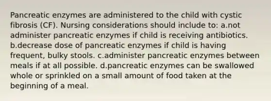 Pancreatic enzymes are administered to the child with cystic fibrosis (CF). Nursing considerations should include to: a.not administer pancreatic enzymes if child is receiving antibiotics. b.decrease dose of pancreatic enzymes if child is having frequent, bulky stools. c.administer pancreatic enzymes between meals if at all possible. d.pancreatic enzymes can be swallowed whole or sprinkled on a small amount of food taken at the beginning of a meal.