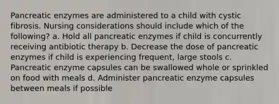 Pancreatic enzymes are administered to a child with cystic fibrosis. Nursing considerations should include which of the following? a. Hold all pancreatic enzymes if child is concurrently receiving antibiotic therapy b. Decrease the dose of pancreatic enzymes if child is experiencing frequent, large stools c. Pancreatic enzyme capsules can be swallowed whole or sprinkled on food with meals d. Administer pancreatic enzyme capsules between meals if possible