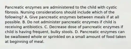 Pancreatic enzymes are administered to the child with cystic fibrosis. Nursing considerations should include which of the following? A. Give pancreatic enzymes between meals if at all possible. B. Do not administer pancreatic enzymes if child is receiving antibiotics. C. Decrease dose of pancreatic enzymes if child is having frequent, bulky stools. D. Pancreatic enzymes can be swallowed whole or sprinkled on a small amount of food taken at beginning of meal.